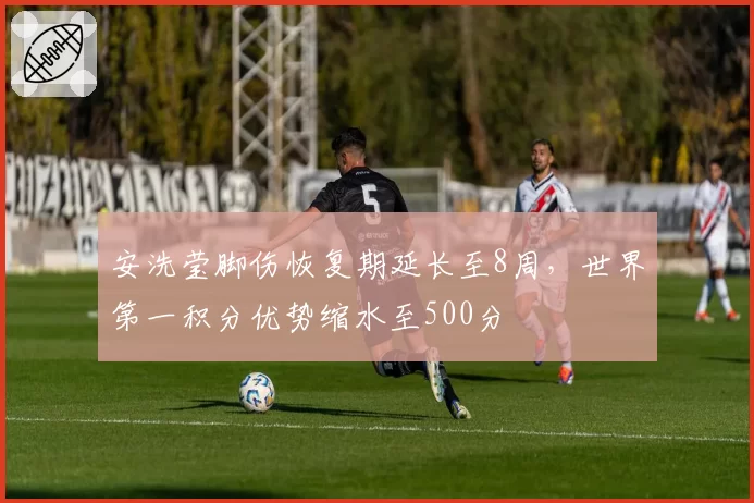 安洗莹脚伤恢复期延长至8周，世界第一积分优势缩水至500分