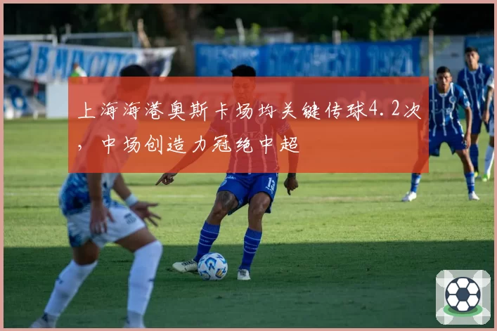 上海海港奥斯卡场均关键传球4.2次,中场创造力冠绝中超
