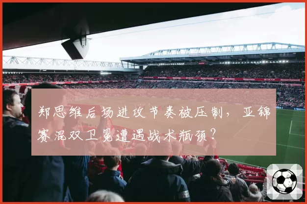 郑思维后场进攻节奏被压制，亚锦赛混双卫冕遭遇战术瓶颈？