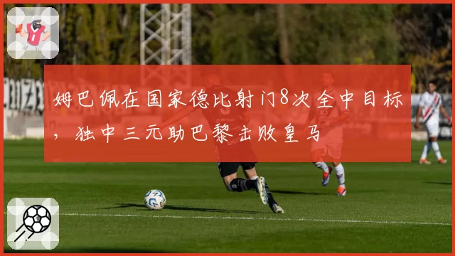 姆巴佩在国家德比射门8次全中目标，独中三元助巴黎击败皇马