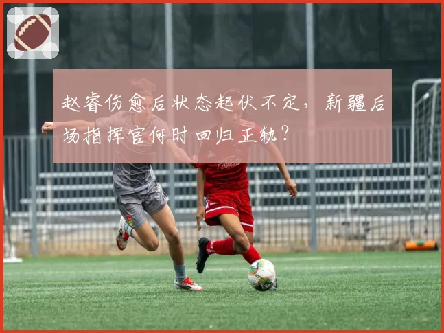 赵睿伤愈后状态起伏不定,新疆后场指挥官何时回归正轨?