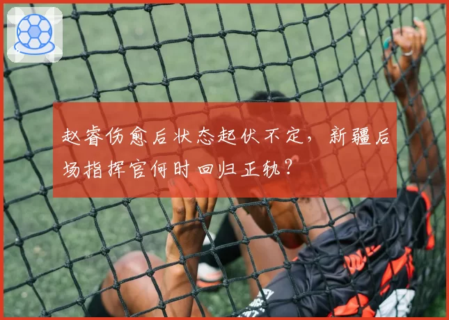 赵睿伤愈后状态起伏不定,新疆后场指挥官何时回归正轨?