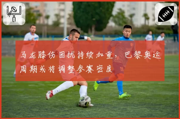 马龙膝伤困扰持续加重，巴黎奥运周期或将调整参赛密度