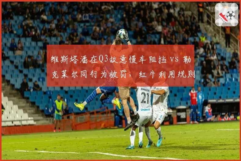 维斯塔潘在Q3故意慢车阻挡 vs 勒克莱尔同行为被罚，红牛利用规则优势遭集体控诉