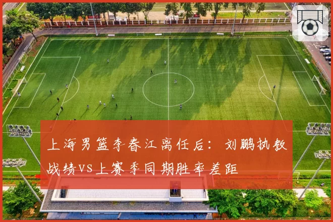 上海男篮李春江离任后：刘鹏执教战绩vs上赛季同期胜率差距