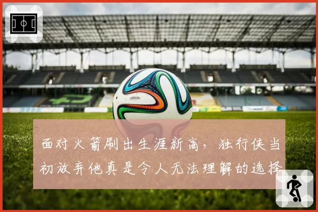 面对火箭刷出生涯新高，独行侠当初放弃他真是令人无法理解的选择
