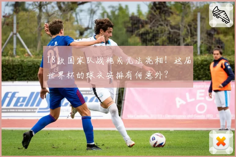 18款国家队战袍或无法亮相！这届世界杯的球衣安排有何意外？