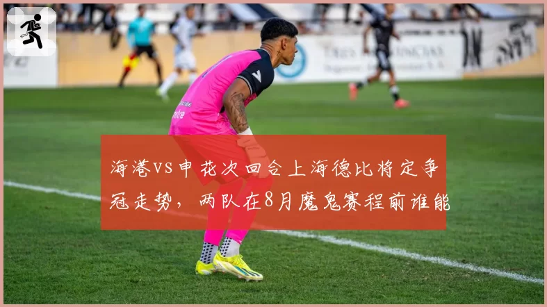 海港vs申花次回合上海德比将定争冠走势,两队在8月魔鬼赛程前谁能笑到最后?