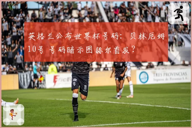 英格兰公布世界杯号码：贝林厄姆10号 号码暗示图赫尔首发？