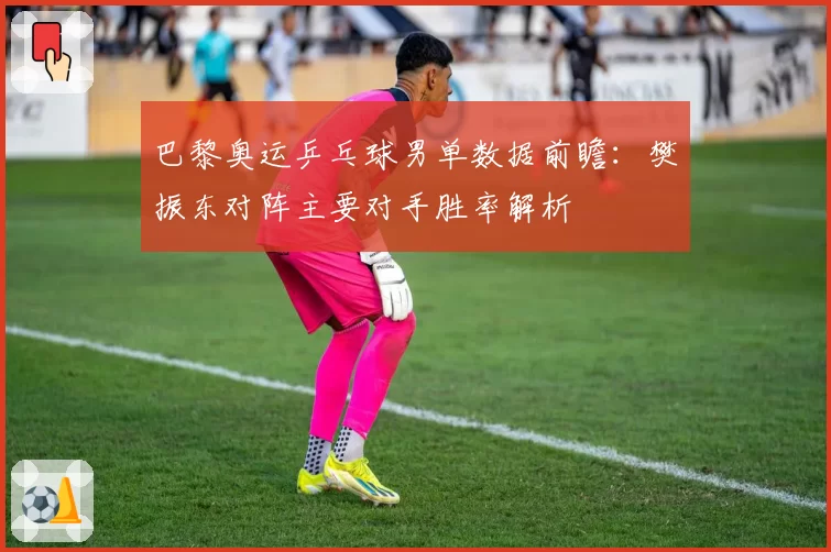 巴黎奥运乒乓球男单数据前瞻：樊振东对阵主要对手胜率解析