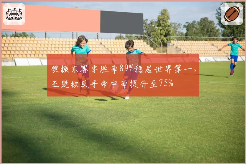 樊振东赛季胜率89%稳居世界第一，王楚钦反手命中率提升至75%