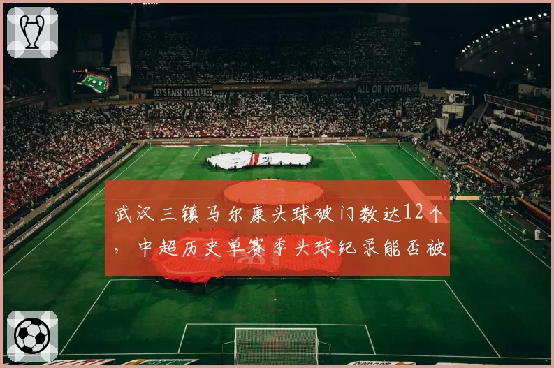 武汉三镇马尔康头球破门数达12个，中超历史单赛季头球纪录能否被刷新？