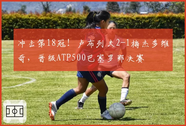 冲击第18冠！卢布列夫2-1梅杰多维奇，晋级ATP500巴塞罗那决赛