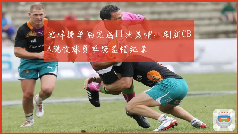 沈梓捷单场完成11次盖帽,刷新CBA现役球员单场盖帽纪录