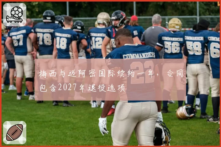梅西与迈阿密国际续约一年，合同包含2027年退役选项