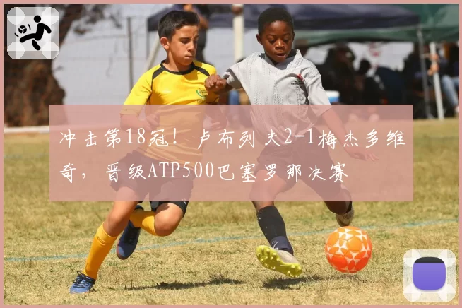 冲击第18冠！卢布列夫2-1梅杰多维奇，晋级ATP500巴塞罗那决赛