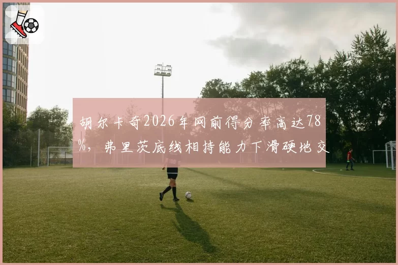 胡尔卡奇2026年网前得分率高达78%，弗里茨底线相持能力下滑硬地交锋变数