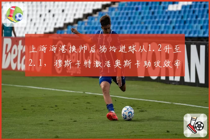 上海海港换帅后场均进球从1.2升至2.1,穆斯卡特激活奥斯卡助攻效率提升35%