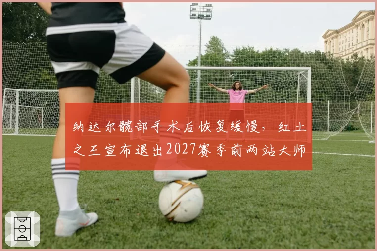 纳达尔髋部手术后恢复缓慢，红土之王宣布退出2027赛季前两站大师赛