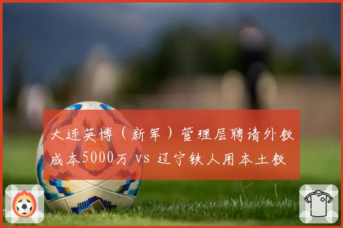 大连英博（新军）管理层聘请外教成本5000万 vs 辽宁铁人用本土教练省下3000万，效果却相反