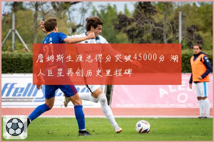 詹姆斯生涯总得分突破45000分 湖人巨星再创历史里程碑