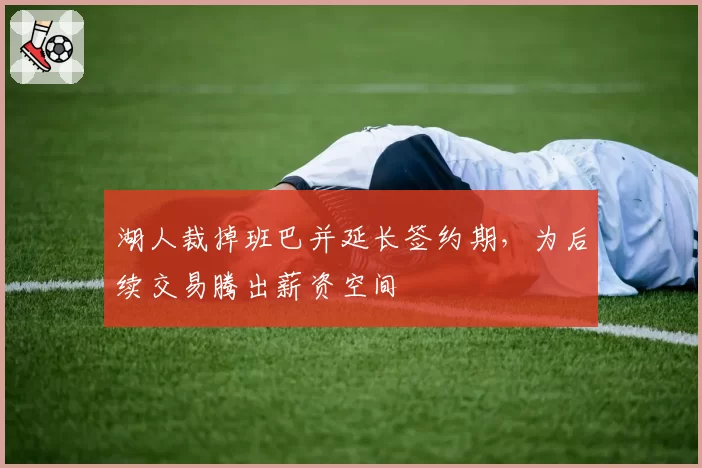 湖人裁掉班巴并延长签约期，为后续交易腾出薪资空间