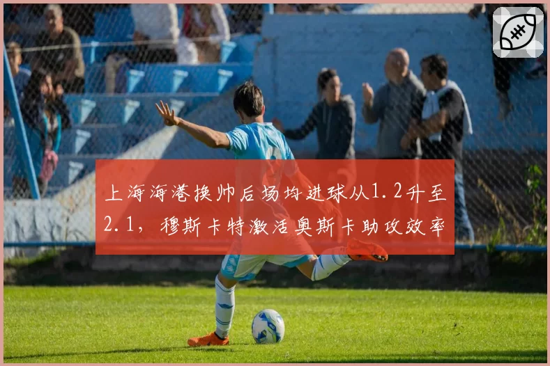上海海港换帅后场均进球从1.2升至2.1,穆斯卡特激活奥斯卡助攻效率提升35%