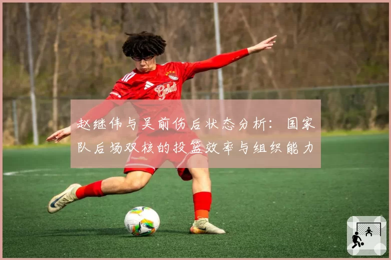 赵继伟与吴前伤后状态分析：国家队后场双核的投篮效率与组织能力恢复几何