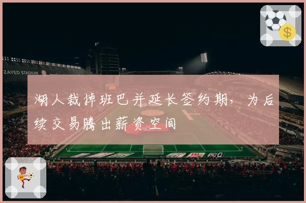 湖人裁掉班巴并延长签约期，为后续交易腾出薪资空间