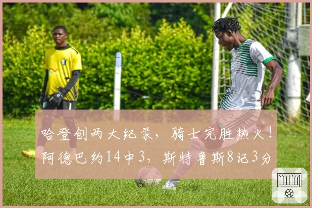 哈登创两大纪录,骑士完胜热火!阿德巴约14中3,斯特鲁斯8记3分
