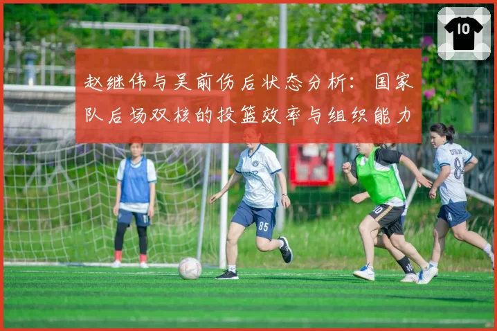 赵继伟与吴前伤后状态分析：国家队后场双核的投篮效率与组织能力恢复几何