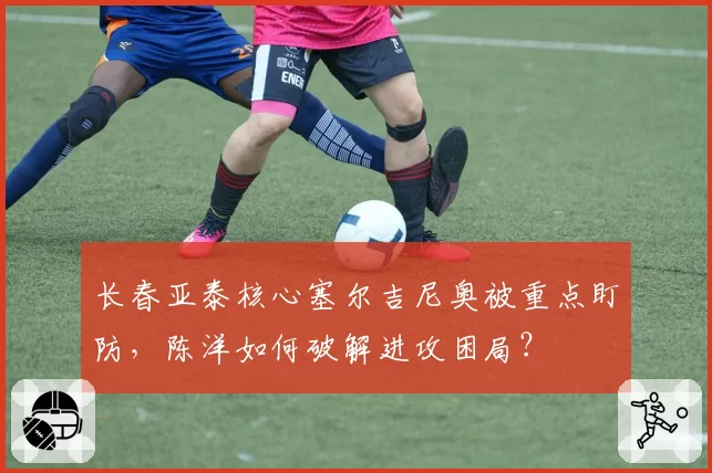 长春亚泰核心塞尔吉尼奥被重点盯防，陈洋如何破解进攻困局？