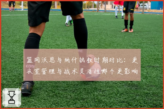 篮网沃恩与纳什执教时期对比：更衣室管理与战术灵活性哪个更影响战绩？