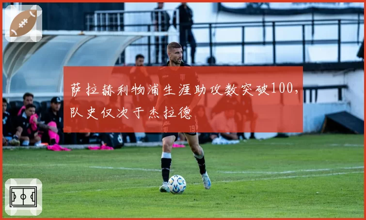 萨拉赫利物浦生涯助攻数突破100，队史仅次于杰拉德