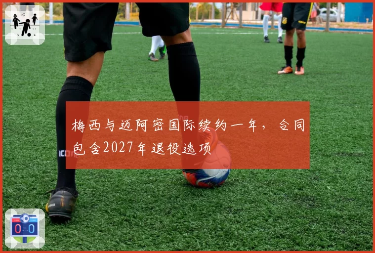 梅西与迈阿密国际续约一年，合同包含2027年退役选项