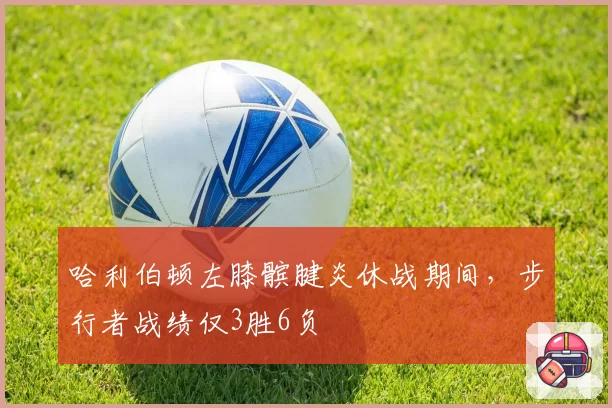 哈利伯顿左膝髌腱炎休战期间，步行者战绩仅3胜6负