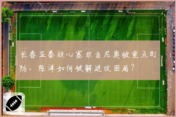 长春亚泰核心塞尔吉尼奥被重点盯防，陈洋如何破解进攻困局？