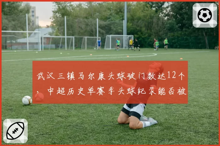 武汉三镇马尔康头球破门数达12个，中超历史单赛季头球纪录能否被刷新？