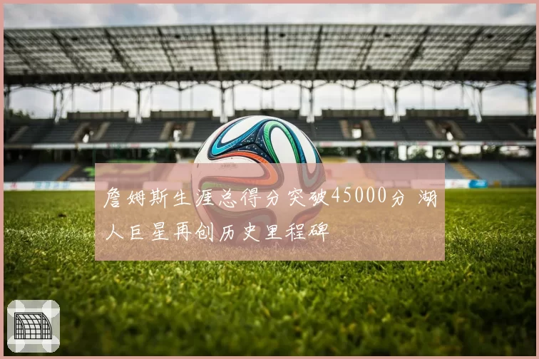 詹姆斯生涯总得分突破45000分 湖人巨星再创历史里程碑