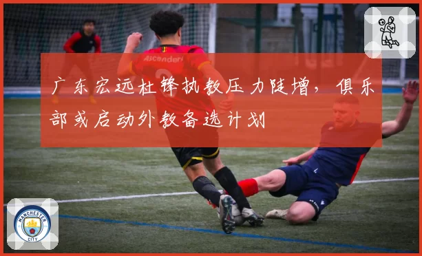 广东宏远杜锋执教压力陡增，俱乐部或启动外教备选计划
