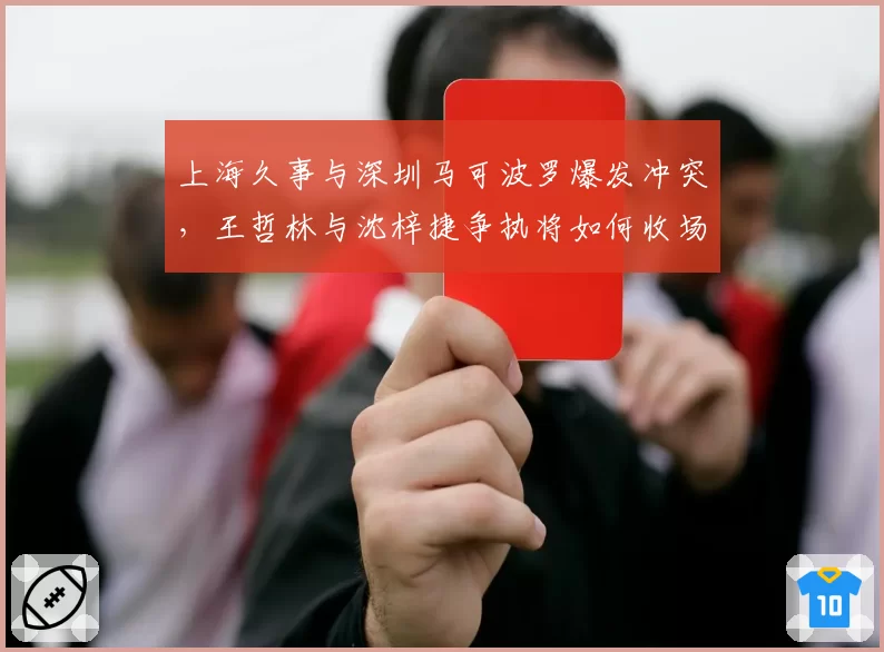 上海久事与深圳马可波罗爆发冲突，王哲林与沈梓捷争执将如何收场