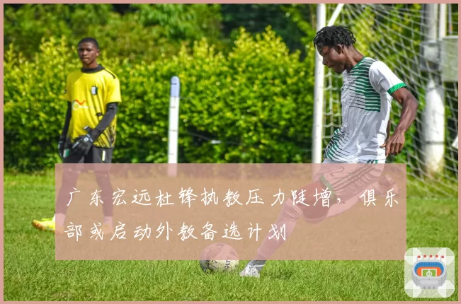 广东宏远杜锋执教压力陡增，俱乐部或启动外教备选计划
