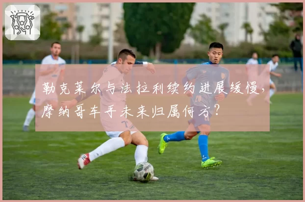 勒克莱尔与法拉利续约进展缓慢，摩纳哥车手未来归属何方？