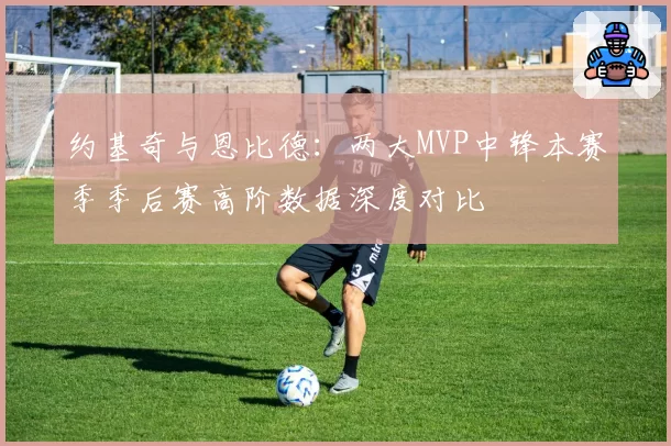 约基奇与恩比德：两大MVP中锋本赛季季后赛高阶数据深度对比