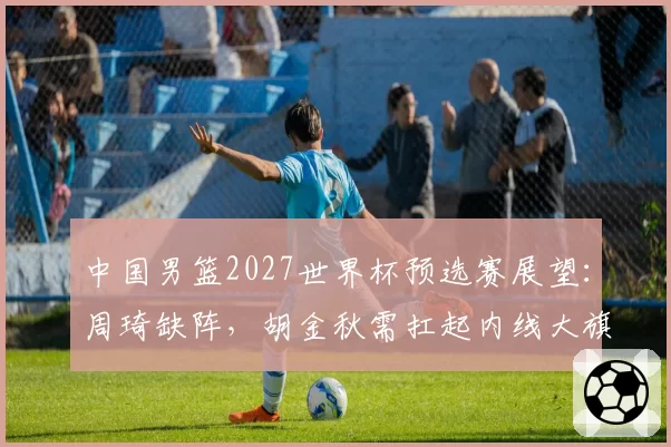 中国男篮2027世界杯预选赛展望：周琦缺阵，胡金秋需扛起内线大旗