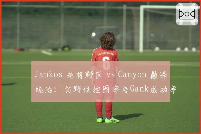 Jankos 老将野区 vs Canyon 巅峰统治：打野位控图率与Gank成功率对比