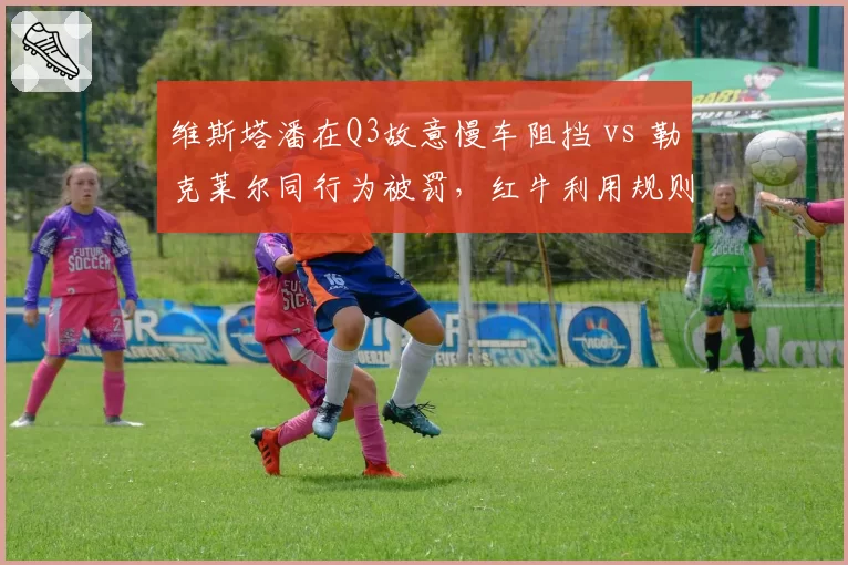 维斯塔潘在Q3故意慢车阻挡 vs 勒克莱尔同行为被罚，红牛利用规则优势遭集体控诉