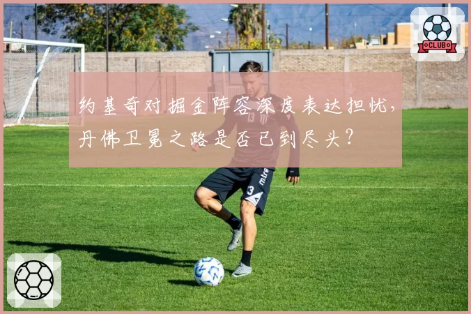 约基奇对掘金阵容深度表达担忧，丹佛卫冕之路是否已到尽头？