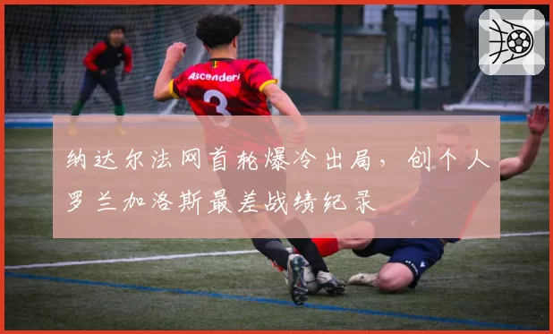 纳达尔法网首轮爆冷出局，创个人罗兰加洛斯最差战绩纪录