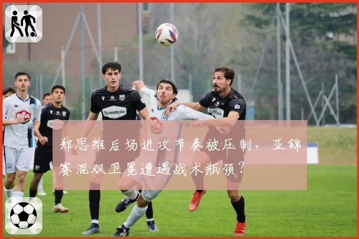 郑思维后场进攻节奏被压制，亚锦赛混双卫冕遭遇战术瓶颈？